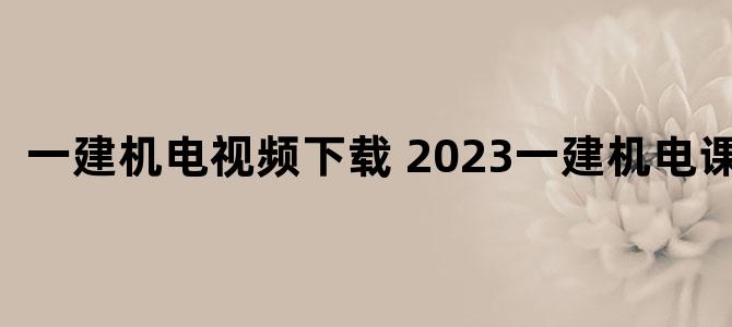 '一建机电视频下载 2023一建机电课程'